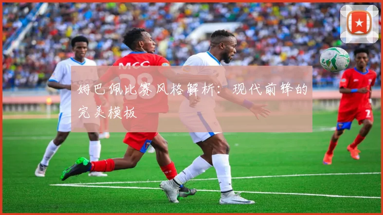 姆巴佩比赛风格解析：现代前锋的完美模板