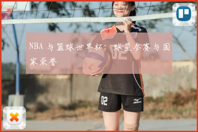 NBA 与篮球世界杯：球星参赛与国家荣誉
