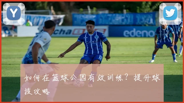 如何在篮球公园有效训练?提升球技攻略