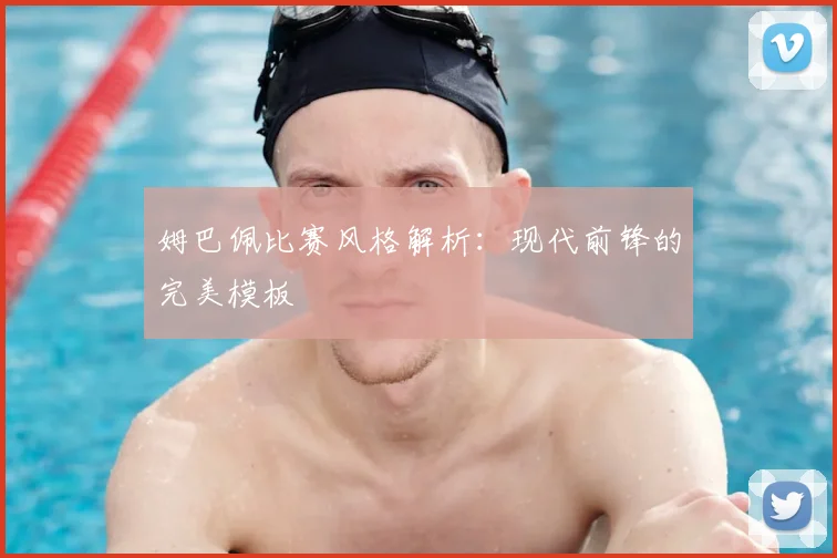 姆巴佩比赛风格解析:现代前锋的完美模板