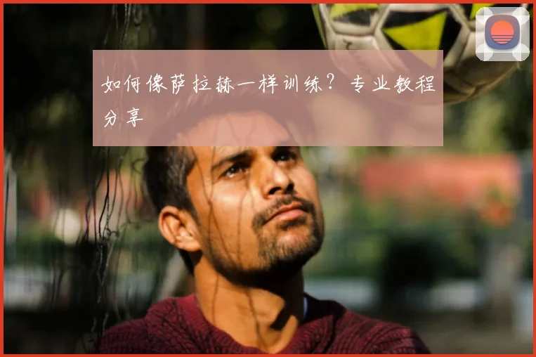 如何像萨拉赫一样训练？专业教程分享