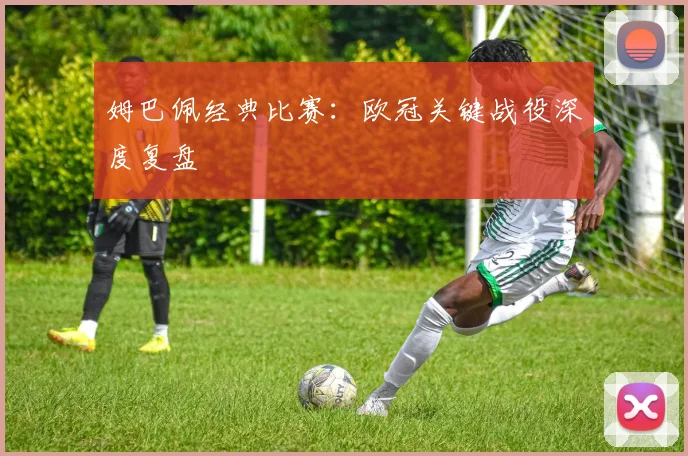 姆巴佩经典比赛：欧冠关键战役深度复盘
