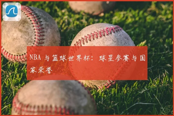 NBA 与篮球世界杯：球星参赛与国家荣誉