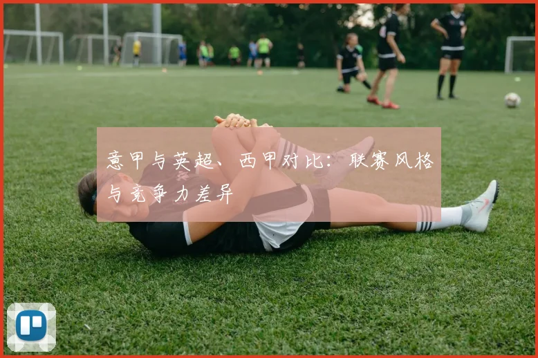意甲与英超、西甲对比：联赛风格与竞争力差异