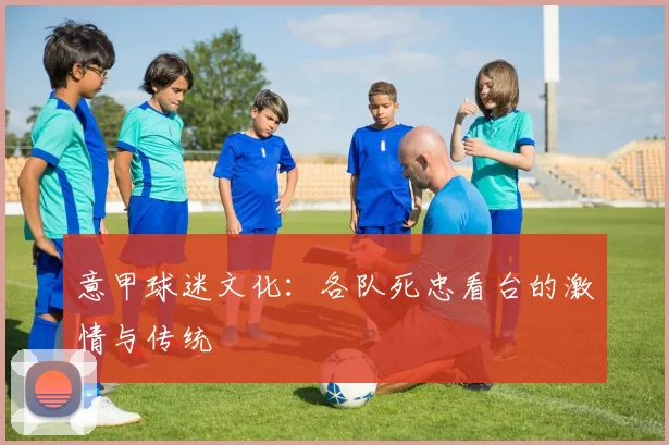 意甲球迷文化：各队死忠看台的激情与传统